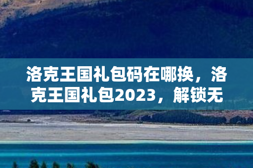 洛克王国礼包码在哪换，洛克王国礼包2023，解锁无限可能的冒险之旅