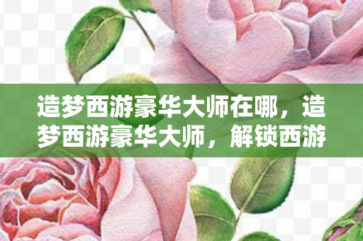 造梦西游豪华大师在哪，造梦西游豪华大师，解锁西游世界的无限可能