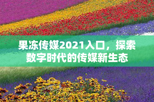 果冻传媒2021入口,探索数字时代的传媒新生态 果冻传媒2021入口,探索数字时代的传媒新生态