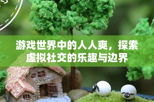 游戏世界中的人人爽,探索虚拟社交的乐趣与边界 游戏世界中的人人爽,探索虚拟社交的乐趣与边界