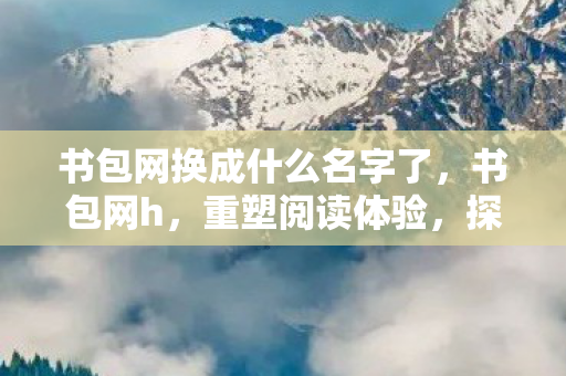 书包网换成什么名字了,书包网h,重塑阅读体验,探索知识新境界 书包网换成什么名字了,书包网h,重塑阅读体验,探索知识新境界
