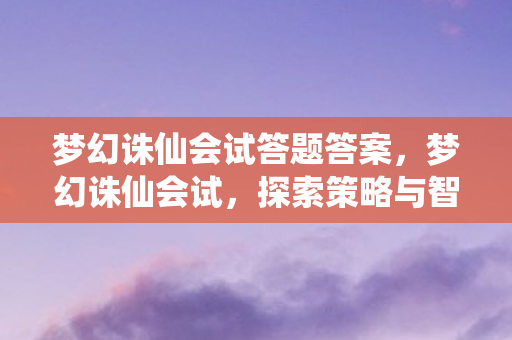 梦幻诛仙会试答题答案,梦幻诛仙会试,探索策略与智慧的深度试炼 梦幻诛仙会试答题答案,梦幻诛仙会试,探索策略与智慧的深度试炼