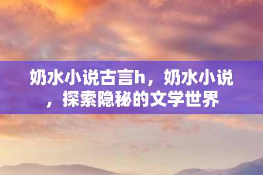 奶水小说古言h,奶水小说,探索隐秘的文学世界 奶水小说古言h,奶水小说,探索隐秘的文学世界