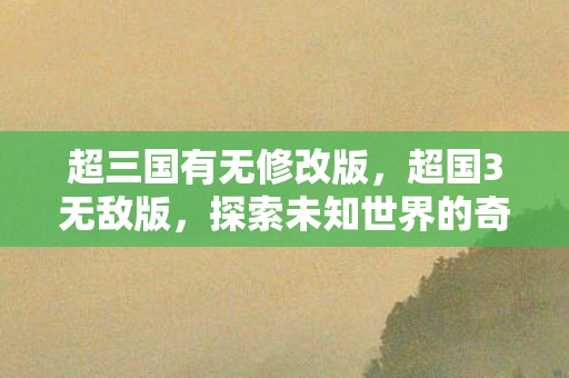 超三国有无修改版,超国3无敌版,探索未知世界的奇幻之旅 超三国有无修改版,超国3无敌版,探索未知世界的奇幻之旅