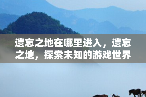 遗忘之地在哪里进入,遗忘之地,探索未知的游戏世界 遗忘之地在哪里进入,遗忘之地,探索未知的游戏世界