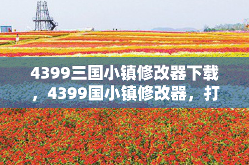 4399三国小镇修改器下载,4399国小镇修改器,打造个性化游戏体验的利器 4399三国小镇修改器下载,4399国小镇修改器,打造个性化游戏体验的利器