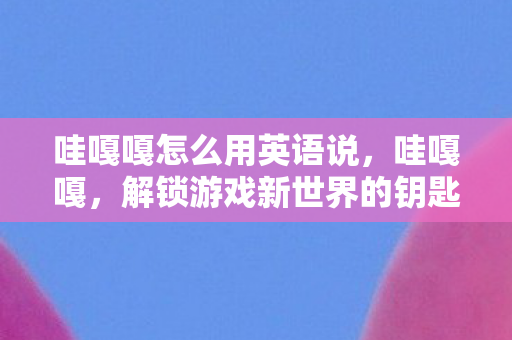 哇嘎嘎怎么用英语说,哇嘎嘎,解锁游戏新世界的钥匙 哇嘎嘎怎么用英语说,哇嘎嘎,解锁游戏新世界的钥匙