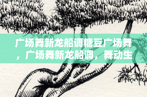 广场舞新龙船调糖豆广场舞,广场舞新龙船调,舞动生活的旋律 广场舞新龙船调糖豆广场舞,广场舞新龙船调,舞动生活的旋律