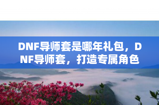 DNF导师套是哪年礼包,DNF导师套,打造专属角色,引领冒险新风尚 DNF导师套是哪年礼包,DNF导师套,打造专属角色,引领冒险新风尚