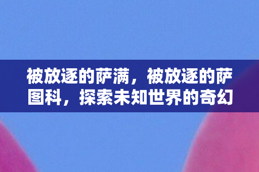 被放逐的萨满,被放逐的萨图科,探索未知世界的奇幻之旅 被放逐的萨满,被放逐的萨图科,探索未知世界的奇幻之旅