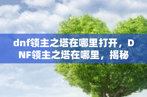 dnf领主之塔在哪里打开,DNF领主之塔在哪里,揭秘游戏内的神秘副本 dnf领主之塔在哪里打开,DNF领主之塔在哪里,揭秘游戏内的神秘副本