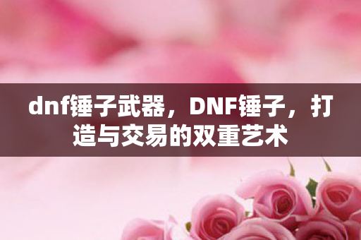 dnf锤子武器,DNF锤子,打造与交易的双重艺术 dnf锤子武器,DNF锤子,打造与交易的双重艺术