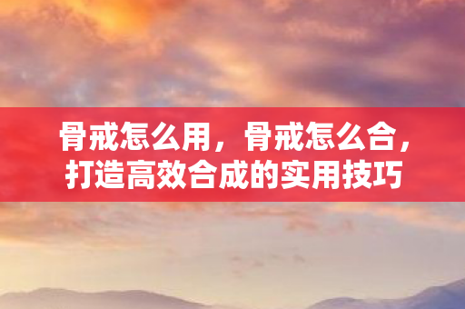 骨戒怎么用,骨戒怎么合,打造高效合成的实用技巧 骨戒怎么用,骨戒怎么合,打造高效合成的实用技巧