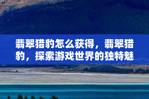 翡翠猎豹怎么获得,翡翠猎豹,探索游戏世界的独特魅力 翡翠猎豹怎么获得,翡翠猎豹,探索游戏世界的独特魅力