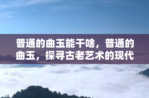 普通的曲玉能干啥,普通的曲玉,探寻古老艺术的现代魅力 普通的曲玉能干啥,普通的曲玉,探寻古老艺术的现代魅力