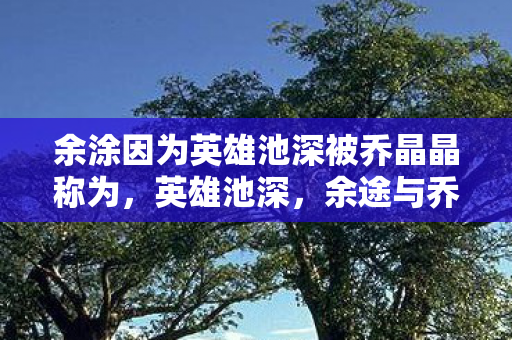 余涂因为英雄池深被乔晶晶称为，英雄池深，余途与乔晶晶的电竞奇缘