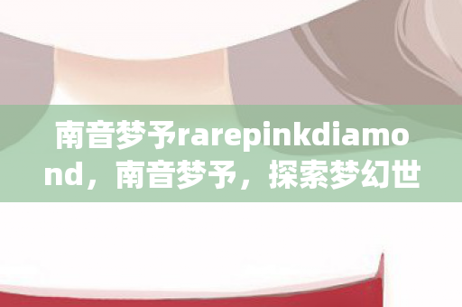 南音梦予rarepinkdiamond,南音梦予,探索梦幻世界的音乐之旅 南音梦予rarepinkdiamond,南音梦予,探索梦幻世界的音乐之旅