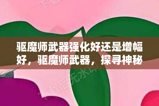 驱魔师武器强化好还是增幅好,驱魔师武器,探寻神秘力量的源泉 驱魔师武器强化好还是增幅好,驱魔师武器,探寻神秘力量的源泉