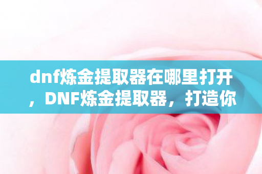dnf炼金提取器在哪里打开,DNF炼金提取器,打造你的专属装备升级神器 dnf炼金提取器在哪里打开,DNF炼金提取器,打造你的专属装备升级神器