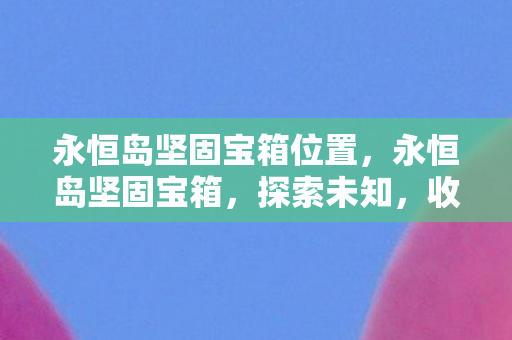 永恒岛坚固宝箱位置,永恒岛坚固宝箱,探索未知,收获惊喜 永恒岛坚固宝箱位置,永恒岛坚固宝箱,探索未知,收获惊喜