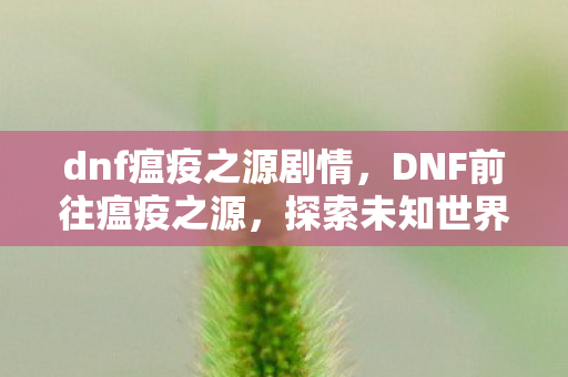 dnf瘟疫之源剧情,DNF前往瘟疫之源,探索未知世界的冒险之旅 dnf瘟疫之源剧情,DNF前往瘟疫之源,探索未知世界的冒险之旅