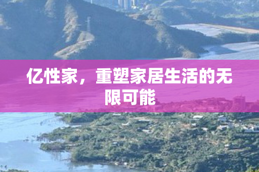 亿性家,重塑家居生活的无限可能 亿性家,重塑家居生活的无限可能