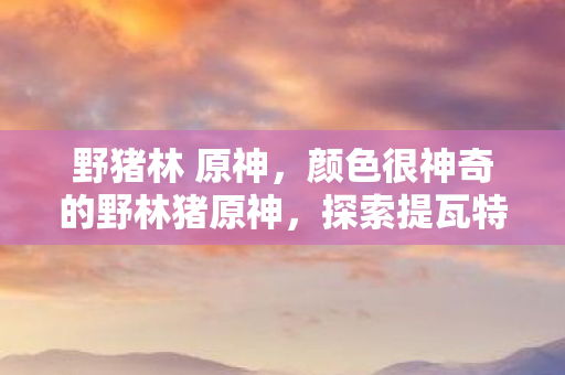 野猪林 原神,颜色很神奇的野林猪原神,探索提瓦特大陆的奇幻之旅 野猪林 原神,颜色很神奇的野林猪原神,探索提瓦特大陆的奇幻之旅