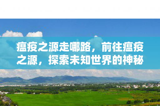 瘟疫之源走哪路,前往瘟疫之源,探索未知世界的神秘与危险 瘟疫之源走哪路,前往瘟疫之源,探索未知世界的神秘与危险