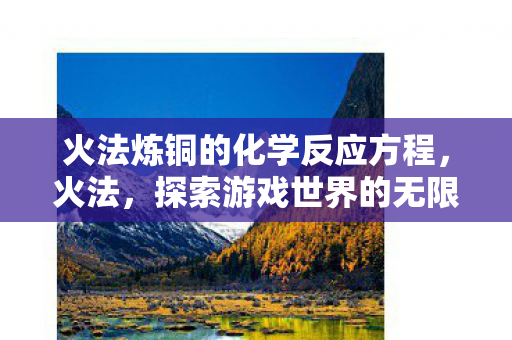 火法炼铜的化学反应方程,火法,探索游戏世界的无限可能 火法炼铜的化学反应方程,火法,探索游戏世界的无限可能