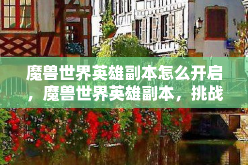 魔兽世界英雄副本怎么开启,魔兽世界英雄副本,挑战与荣耀的殿堂 魔兽世界英雄副本怎么开启,魔兽世界英雄副本,挑战与荣耀的殿堂