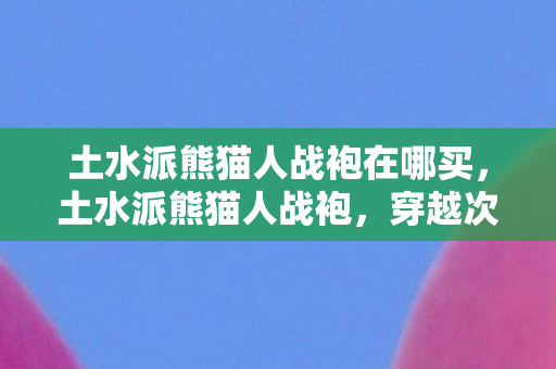 土水派熊猫人战袍在哪买,土水派熊猫人战袍,穿越次元的时尚符号 土水派熊猫人战袍在哪买,土水派熊猫人战袍,穿越次元的时尚符号