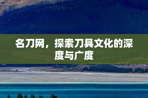 名刀网,探索刀具文化的深度与广度 名刀网,探索刀具文化的深度与广度