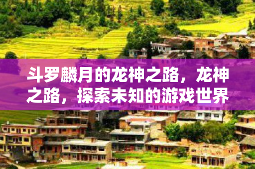 斗罗麟月的龙神之路,龙神之路,探索未知的游戏世界与无限可能 斗罗麟月的龙神之路,龙神之路,探索未知的游戏世界与无限可能