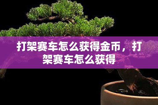 打架赛车怎么获得金币,打架赛车怎么获得 打架赛车怎么获得金币,打架赛车怎么获得