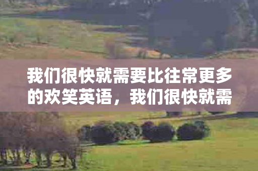 我们很快就需要比往常更多的欢笑英语,我们很快就需要比往常更多的欢笑 我们很快就需要比往常更多的欢笑英语,我们很快就需要比往常更多的欢笑
