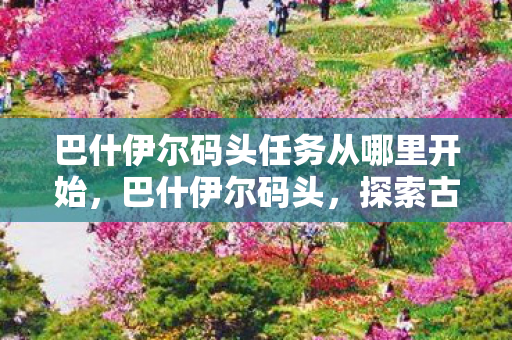 巴什伊尔码头任务从哪里开始,巴什伊尔码头,探索古老港口的魅力与变迁 巴什伊尔码头任务从哪里开始,巴什伊尔码头,探索古老港口的魅力与变迁