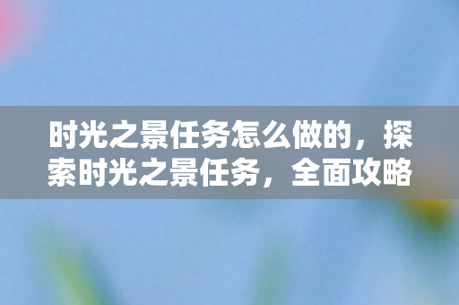 时光之景任务怎么做的,探索时光之景任务,全面攻略 时光之景任务怎么做的,探索时光之景任务,全面攻略