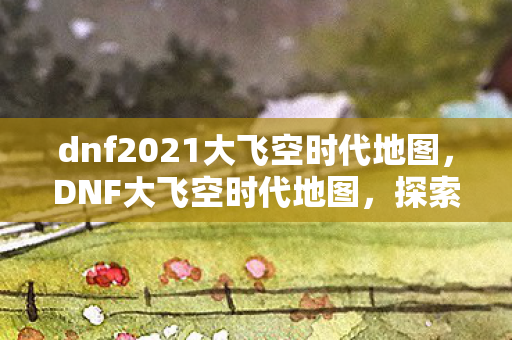 dnf2021大飞空时代地图,DNF大飞空时代地图,探索未知领域的冒险之旅 dnf2021大飞空时代地图,DNF大飞空时代地图,探索未知领域的冒险之旅
