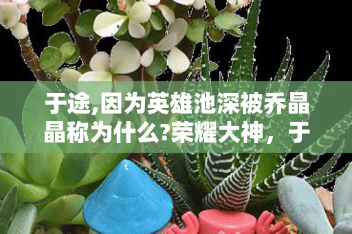 于途,因为英雄池深被乔晶晶称为什么?荣耀大神,于途因英雄池深获乔晶晶赞誉 于途,因为英雄池深被乔晶晶称为什么?荣耀大神,于途因英雄池深获乔晶晶赞誉