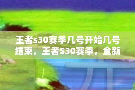 王者s30赛季几号开始几号结束,王者S30赛季,全新征程,荣耀再启 王者s30赛季几号开始几号结束,王者S30赛季,全新征程,荣耀再启