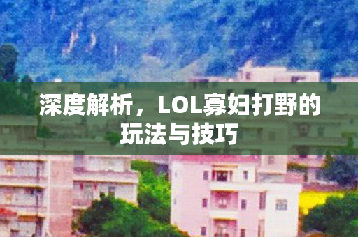 深度解析,LOL寡妇打野的玩法与技巧 深度解析,LOL寡妇打野的玩法与技巧