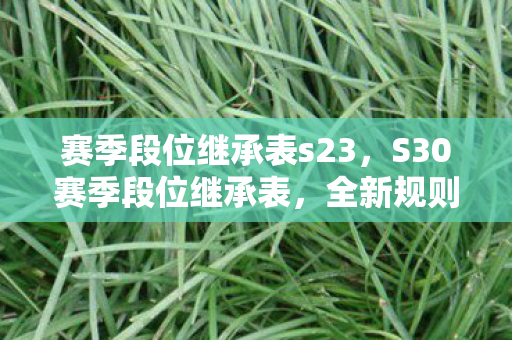 赛季段位继承表s23,S30赛季段位继承表,全新规则解读 赛季段位继承表s23,S30赛季段位继承表,全新规则解读