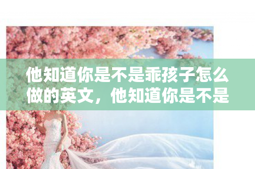 他知道你是不是乖孩子怎么做的英文,他知道你是不是乖孩子怎么做 他知道你是不是乖孩子怎么做的英文,他知道你是不是乖孩子怎么做