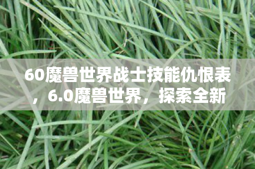60魔兽世界战士技能仇恨表,6.0魔兽世界,探索全新世界的奇幻之旅 60魔兽世界战士技能仇恨表,6.0魔兽世界,探索全新世界的奇幻之旅