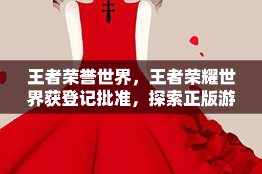 王者荣誉世界,王者荣耀世界获登记批准,探索正版游戏体验的新纪元 王者荣誉世界,王者荣耀世界获登记批准,探索正版游戏体验的新纪元