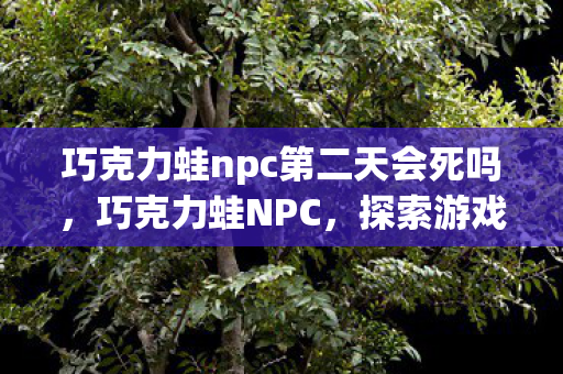 巧克力蛙npc第二天会死吗,巧克力蛙NPC,探索游戏世界的奇妙之旅 巧克力蛙npc第二天会死吗,巧克力蛙NPC,探索游戏世界的奇妙之旅