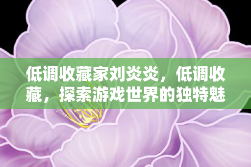 低调收藏家刘炎炎,低调收藏,探索游戏世界的独特魅力 低调收藏家刘炎炎,低调收藏,探索游戏世界的独特魅力