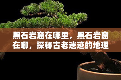 黑石岩窟在哪里,黑石岩窟在哪,探秘古老遗迹的地理位置与神秘传说 黑石岩窟在哪里,黑石岩窟在哪,探秘古老遗迹的地理位置与神秘传说