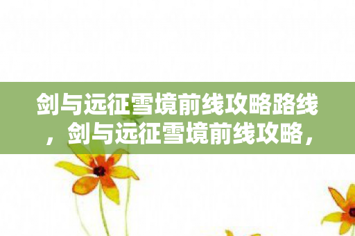 剑与远征雪境前线攻略路线,剑与远征雪境前线攻略,打造高效战斗策略 剑与远征雪境前线攻略路线,剑与远征雪境前线攻略,打造高效战斗策略