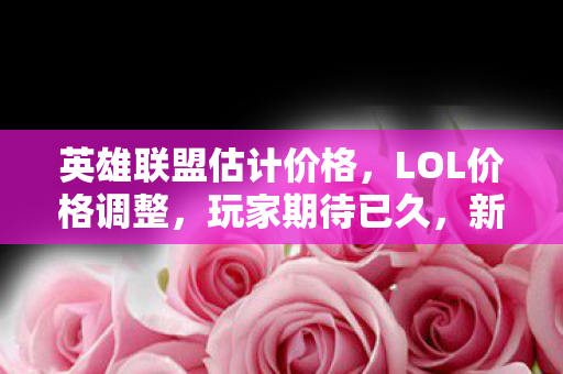 英雄联盟估计价格,LOL价格调整,玩家期待已久,新策略能否重塑市场格局? 英雄联盟估计价格,LOL价格调整,玩家期待已久,新策略能否重塑市场格局?